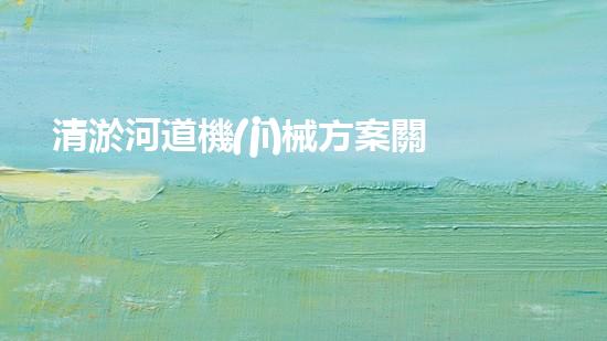 清淤河道機(jī)械方案關(guān)鍵技術(shù)揭秘：提升清淤效率的突破性方法！